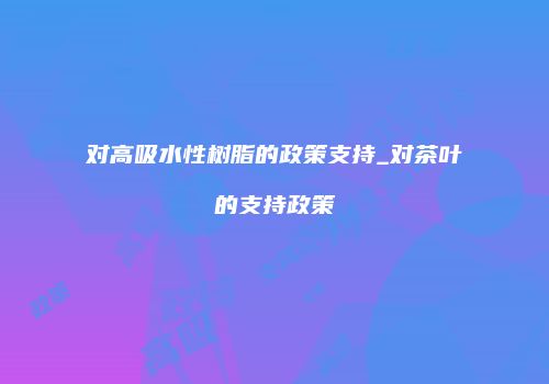 对高吸水性树脂的政策支持_对茶叶的支持政策
