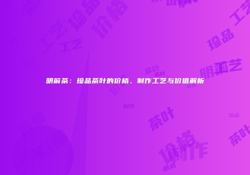 明前茶：珍品茶叶的价格、制作工艺与价值解析