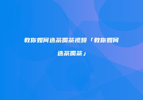 教你如何选茶喝茶视频「教你如何选茶喝茶」