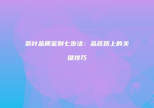 茶叶品质鉴别七步法：品茗路上的关键技巧