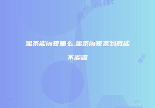黑茶能隔夜喝么,黑茶隔夜茶到底能不能喝