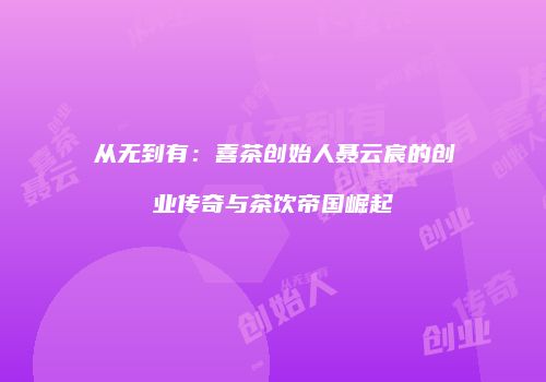 从无到有：喜茶创始人聂云宸的创业传奇与茶饮帝国崛起