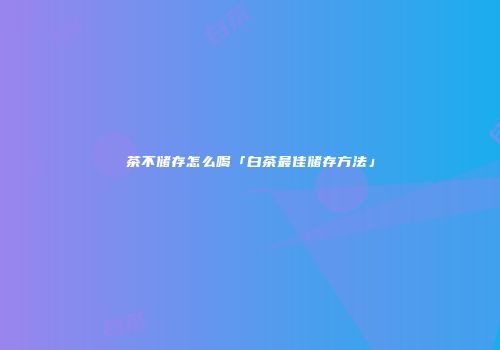 茶不储存怎么喝「白茶最佳储存方法」