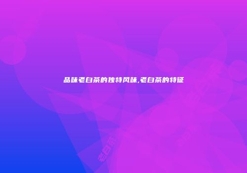 品味老白茶的独特风味,老白茶的特征