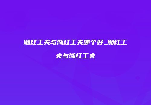 湘红工夫与湖红工夫哪个好_湘红工夫与湖红工夫