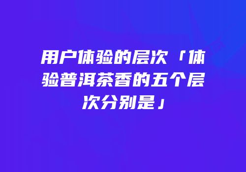 用户体验的层次「体验普洱茶香的五个层次分别是」