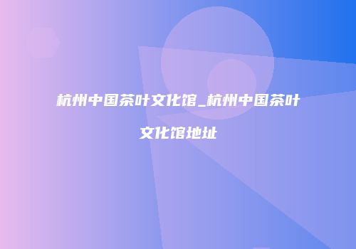 杭州中国茶叶文化馆_杭州中国茶叶文化馆地址
