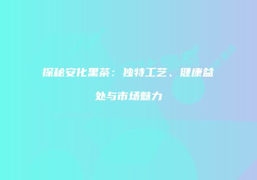 探秘安化黑茶：独特工艺、健康益处与市场魅力