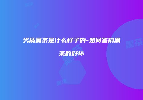 劣质黑茶是什么样子的-如何鉴别黑茶的好坏