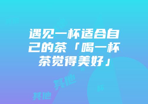 遇见一杯适合自己的茶「喝一杯茶觉得美好」