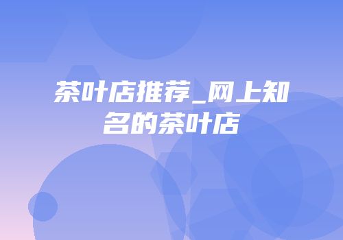 茶叶店推荐_网上知名的茶叶店
