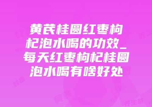 黄芪桂圆红枣枸杞泡水喝的功效_每天红枣枸杞桂圆泡水喝有啥好处