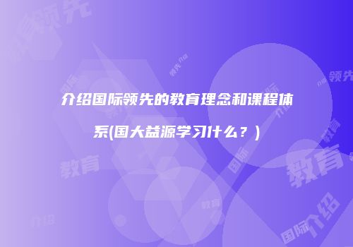介绍国际领先的教育理念和课程体系(国大益源学习什么？)
