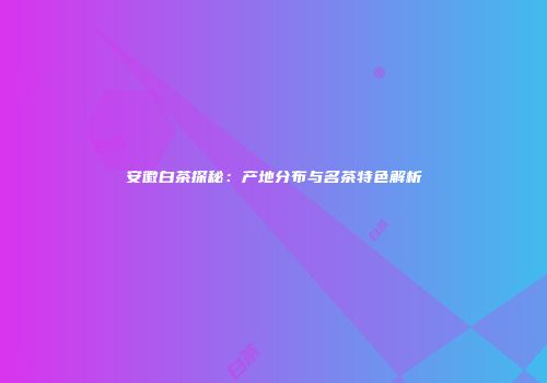 安徽白茶探秘：产地分布与名茶特色解析