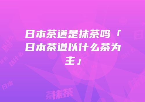 日本茶道是抹茶吗「日本茶道以什么茶为主」