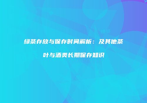 绿茶存放与保存时间解析：及其他茶叶与酒类长期保存知识