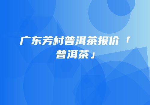 广东芳村普洱茶报价「普洱茶」