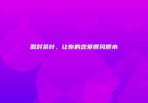 喝对茶叶，让你的恋爱顺风顺水