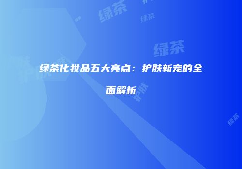 绿茶化妆品五大亮点：护肤新宠的全面解析