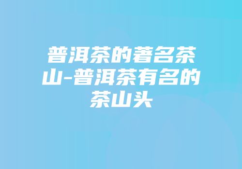 普洱茶的著名茶山-普洱茶有名的茶山头