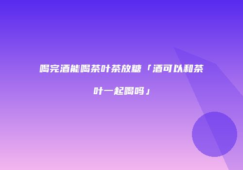 喝完酒能喝茶叶茶放糖「酒可以和茶叶一起喝吗」