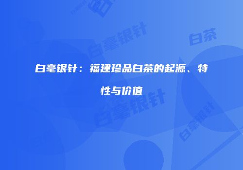 白毫银针：福建珍品白茶的起源、特性与价值