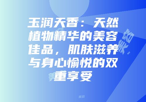 玉润天香：天然植物精华的美容佳品，肌肤滋养与身心愉悦的双重享受
