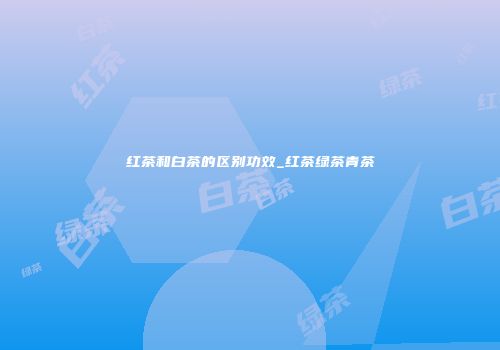红茶和白茶的区别功效_红茶绿茶青茶