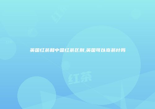 英国红茶和中国红茶区别,英国可以寄茶叶吗