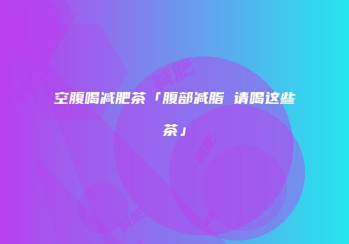 空腹喝减肥茶「腹部减脂 请喝这些茶」