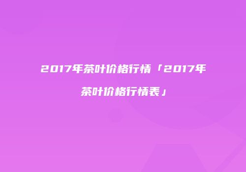 2017年茶叶价格行情「2017年茶叶价格行情表」
