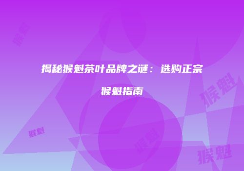 揭秘猴魁茶叶品牌之谜：选购正宗猴魁指南