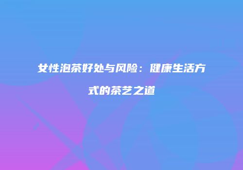 女性泡茶好处与风险：健康生活方式的茶艺之道