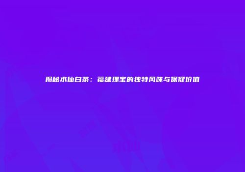 揭秘水仙白茶：福建瑰宝的独特风味与保健价值