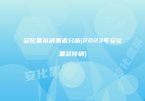 安化黑茶消费者分析(2023年安化黑茶传销)
