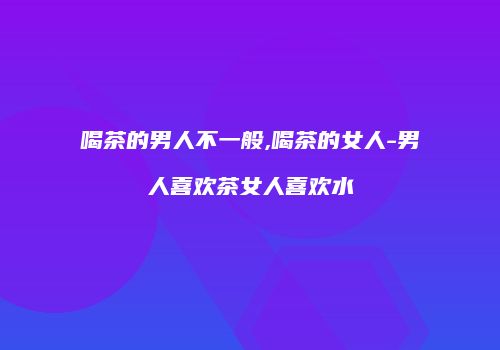 喝茶的男人不一般,喝茶的女人-男人喜欢茶女人喜欢水