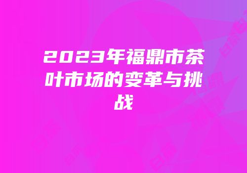 2023年福鼎市茶叶市场的变革与挑战