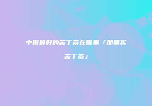 中国最好的苦丁茶在哪里「那里买苦丁茶」