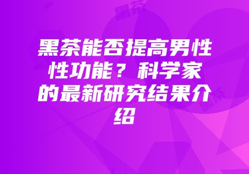 黑茶能否提高男性性功能？科学家的最新研究结果介绍