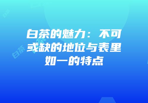 白茶的魅力：不可或缺的地位与表里如一的特点