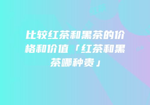 比较红茶和黑茶的价格和价值「红茶和黑茶哪种贵」