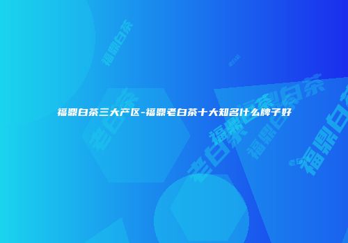 福鼎白茶三大产区-福鼎老白茶十大知名什么牌子好