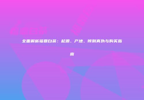 全面解析福鼎白茶：起源、产地、辨别真伪与购买指南