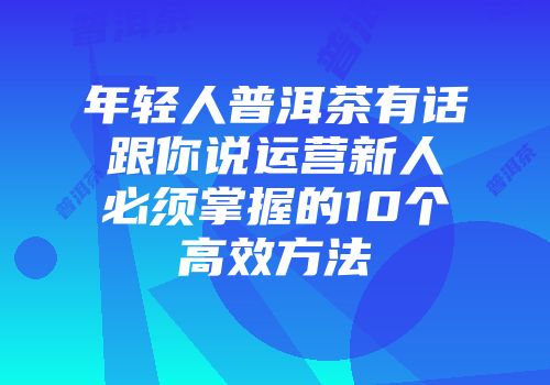 年轻人普洱茶有话跟你说运营新人必须掌握的10个高效方法