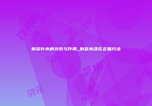 剩茶叶水的功效与作用_剩茶水浇花正确方法