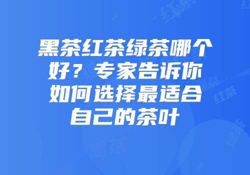 黑茶红茶绿茶哪个好？专家告诉你如何选择最适合自己的茶叶