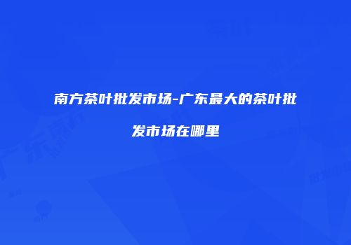 南方茶叶批发市场-广东最大的茶叶批发市场在哪里