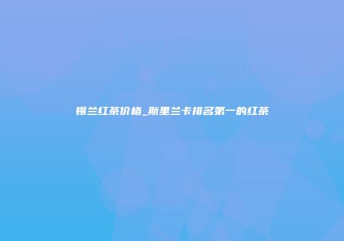 锡兰红茶价格_斯里兰卡排名第一的红茶