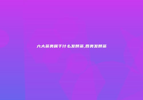 六大茶类属于什么发酵茶,四类发酵茶