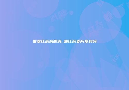 生姜红茶减肥吗_喝红茶姜片瘦身吗